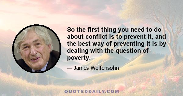 So the first thing you need to do about conflict is to prevent it, and the best way of preventing it is by dealing with the question of poverty.