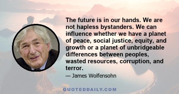 The future is in our hands. We are not hapless bystanders. We can influence whether we have a planet of peace, social justice, equity, and growth or a planet of unbridgeable differences between peoples, wasted