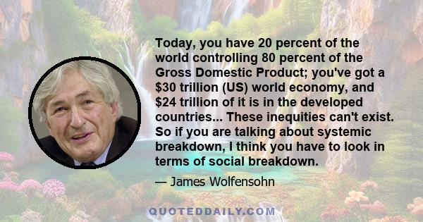 Today, you have 20 percent of the world controlling 80 percent of the Gross Domestic Product; you've got a $30 trillion (US) world economy, and $24 trillion of it is in the developed countries... These inequities can't