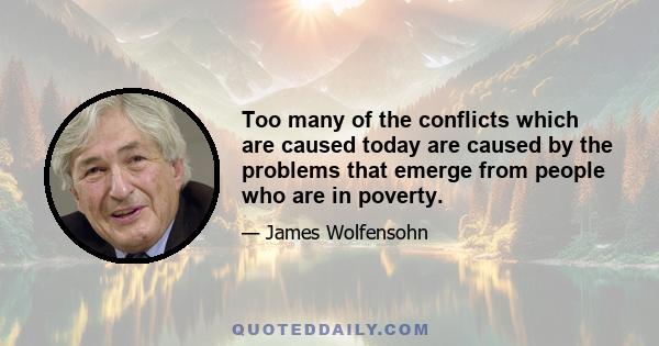 Too many of the conflicts which are caused today are caused by the problems that emerge from people who are in poverty.