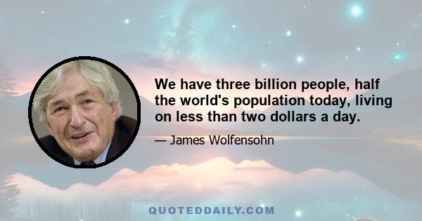 We have three billion people, half the world's population today, living on less than two dollars a day.