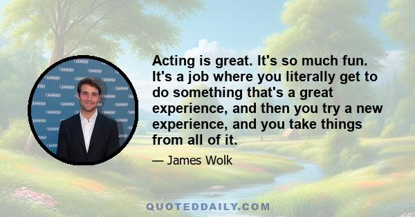 Acting is great. It's so much fun. It's a job where you literally get to do something that's a great experience, and then you try a new experience, and you take things from all of it.