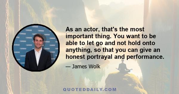 As an actor, that's the most important thing. You want to be able to let go and not hold onto anything, so that you can give an honest portrayal and performance.