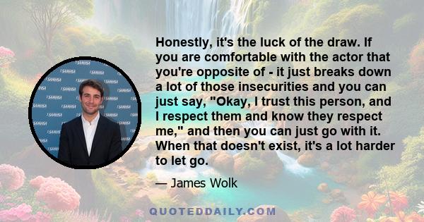 Honestly, it's the luck of the draw. If you are comfortable with the actor that you're opposite of - it just breaks down a lot of those insecurities and you can just say, Okay, I trust this person, and I respect them