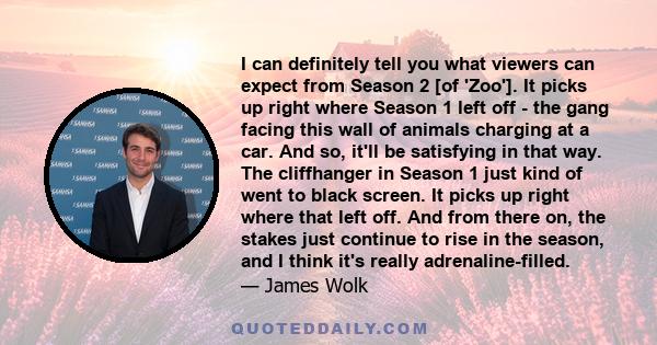 I can definitely tell you what viewers can expect from Season 2 [of 'Zoo']. It picks up right where Season 1 left off - the gang facing this wall of animals charging at a car. And so, it'll be satisfying in that way.