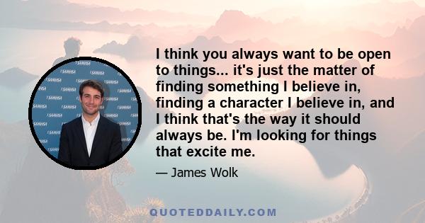 I think you always want to be open to things... it's just the matter of finding something I believe in, finding a character I believe in, and I think that's the way it should always be. I'm looking for things that