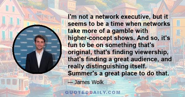 I'm not a network executive, but it seems to be a time when networks take more of a gamble with higher-concept shows. And so, it's fun to be on something that's original, that's finding viewership, that's finding a