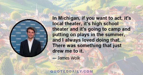 In Michigan, if you want to act, it's local theater, it's high school theater and it's going to camp and putting on plays in the summer, and I always loved doing that. There was something that just drew me to it.