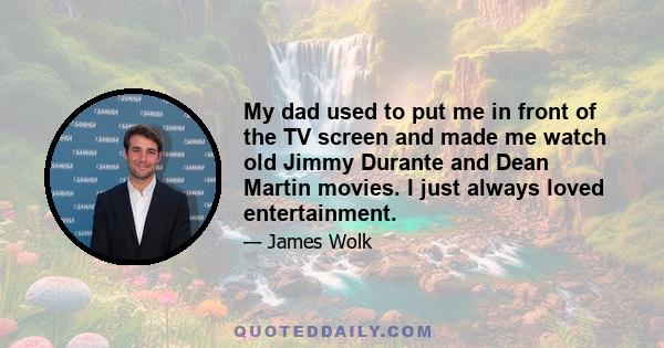 My dad used to put me in front of the TV screen and made me watch old Jimmy Durante and Dean Martin movies. I just always loved entertainment.