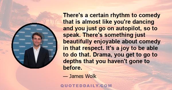 There's a certain rhythm to comedy that is almost like you're dancing and you just go on autopilot, so to speak. There's something just beautifully enjoyable about comedy in that respect. It's a joy to be able to do