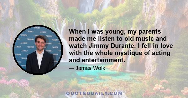 When I was young, my parents made me listen to old music and watch Jimmy Durante. I fell in love with the whole mystique of acting and entertainment.