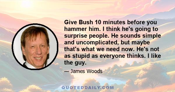 Give Bush 10 minutes before you hammer him. I think he's going to surprise people. He sounds simple and uncomplicated, but maybe that's what we need now. He's not as stupid as everyone thinks. I like the guy.