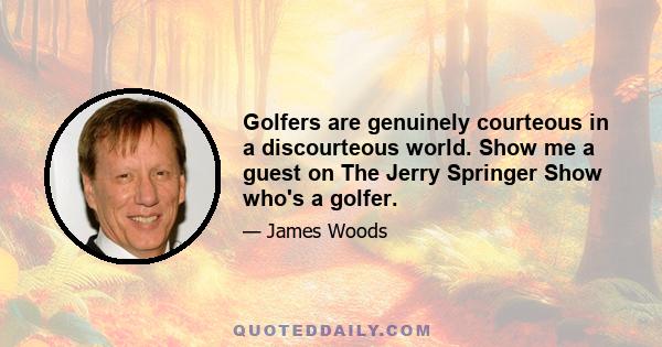 Golfers are genuinely courteous in a discourteous world. Show me a guest on The Jerry Springer Show who's a golfer.