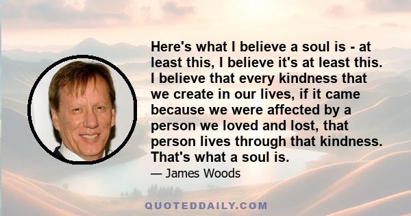 Here's what I believe a soul is - at least this, I believe it's at least this. I believe that every kindness that we create in our lives, if it came because we were affected by a person we loved and lost, that person