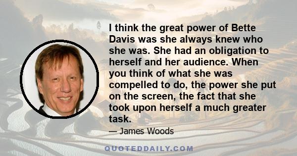 I think the great power of Bette Davis was she always knew who she was. She had an obligation to herself and her audience. When you think of what she was compelled to do, the power she put on the screen, the fact that