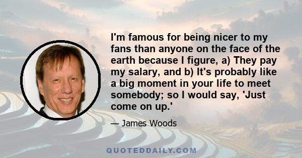 I'm famous for being nicer to my fans than anyone on the face of the earth because I figure, a) They pay my salary, and b) It's probably like a big moment in your life to meet somebody; so I would say, 'Just come on up.'