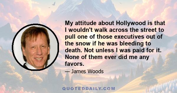 My attitude about Hollywood is that I wouldn't walk across the street to pull one of those executives out of the snow if he was bleeding to death. Not unless I was paid for it. None of them ever did me any favors.