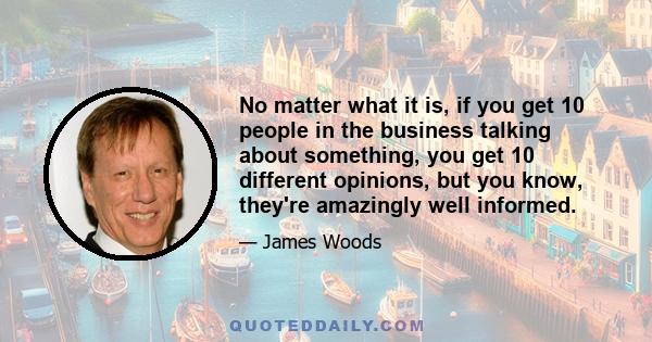 No matter what it is, if you get 10 people in the business talking about something, you get 10 different opinions, but you know, they're amazingly well informed.