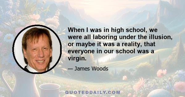 When I was in high school, we were all laboring under the illusion, or maybe it was a reality, that everyone in our school was a virgin.