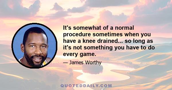 It's somewhat of a normal procedure sometimes when you have a knee drained... so long as it's not something you have to do every game.