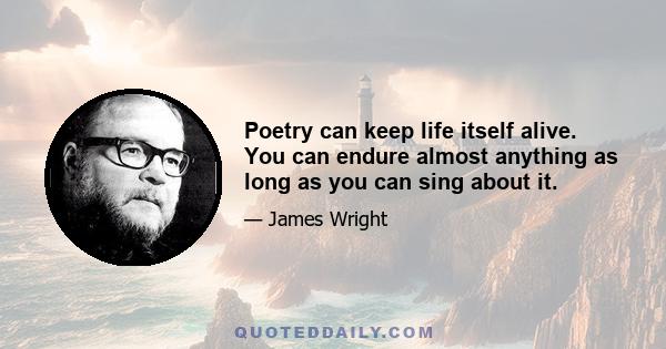 Poetry can keep life itself alive. You can endure almost anything as long as you can sing about it.