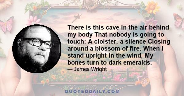 There is this cave In the air behind my body That nobody is going to touch: A cloister, a silence Closing around a blossom of fire. When I stand upright in the wind, My bones turn to dark emeralds.