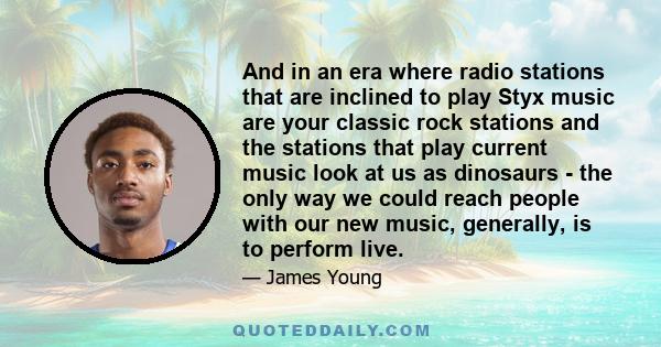 And in an era where radio stations that are inclined to play Styx music are your classic rock stations and the stations that play current music look at us as dinosaurs - the only way we could reach people with our new