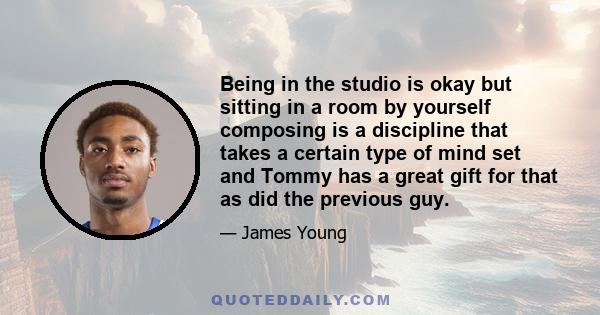 Being in the studio is okay but sitting in a room by yourself composing is a discipline that takes a certain type of mind set and Tommy has a great gift for that as did the previous guy.