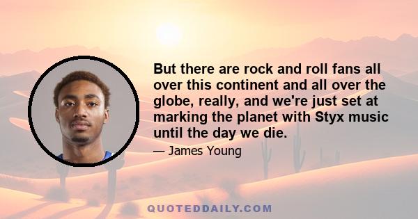 But there are rock and roll fans all over this continent and all over the globe, really, and we're just set at marking the planet with Styx music until the day we die.