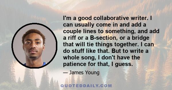 I'm a good collaborative writer. I can usually come in and add a couple lines to something, and add a riff or a B-section, or a bridge that will tie things together. I can do stuff like that. But to write a whole song,