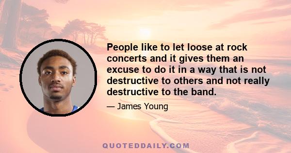 People like to let loose at rock concerts and it gives them an excuse to do it in a way that is not destructive to others and not really destructive to the band.