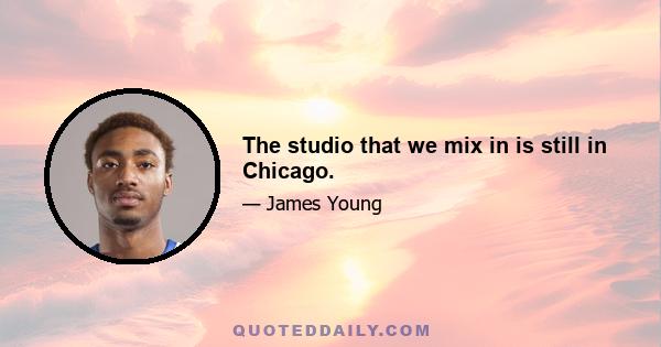 The studio that we mix in is still in Chicago.