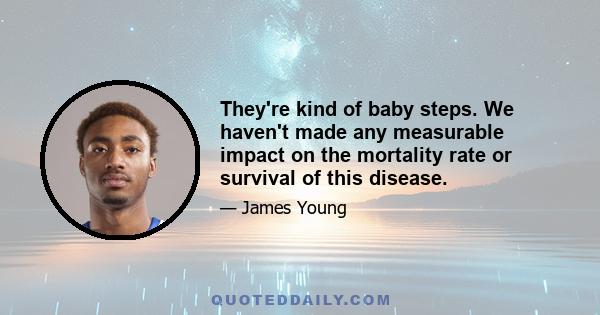 They're kind of baby steps. We haven't made any measurable impact on the mortality rate or survival of this disease.