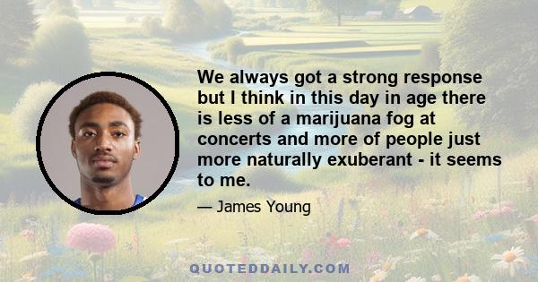 We always got a strong response but I think in this day in age there is less of a marijuana fog at concerts and more of people just more naturally exuberant - it seems to me.