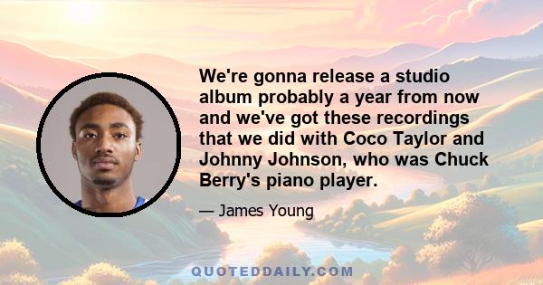 We're gonna release a studio album probably a year from now and we've got these recordings that we did with Coco Taylor and Johnny Johnson, who was Chuck Berry's piano player.