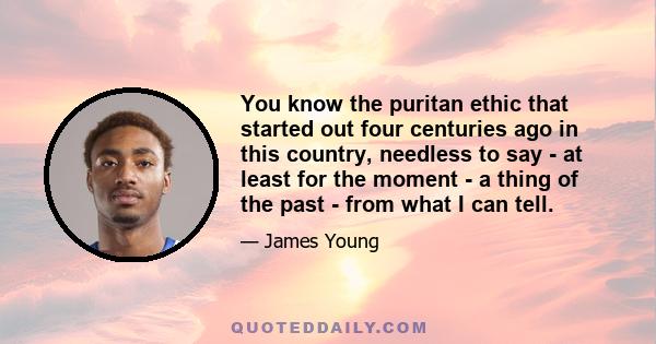 You know the puritan ethic that started out four centuries ago in this country, needless to say - at least for the moment - a thing of the past - from what I can tell.