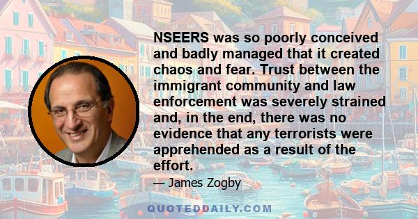 NSEERS was so poorly conceived and badly managed that it created chaos and fear. Trust between the immigrant community and law enforcement was severely strained and, in the end, there was no evidence that any terrorists 