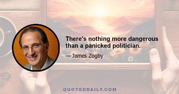 There's nothing more dangerous than a panicked politician.