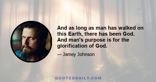 And as long as man has walked on this Earth, there has been God. And man's purpose is for the glorification of God.