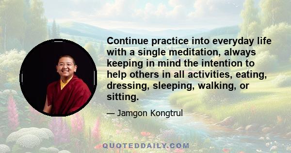 Continue practice into everyday life with a single meditation, always keeping in mind the intention to help others in all activities, eating, dressing, sleeping, walking, or sitting.