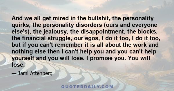 And we all get mired in the bullshit, the personality quirks, the personality disorders (ours and everyone else's), the jealousy, the disappointment, the blocks, the financial struggle, our egos, I do it too, I do it