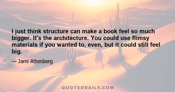 I just think structure can make a book feel so much bigger. It's the architecture. You could use flimsy materials if you wanted to, even, but it could still feel big.