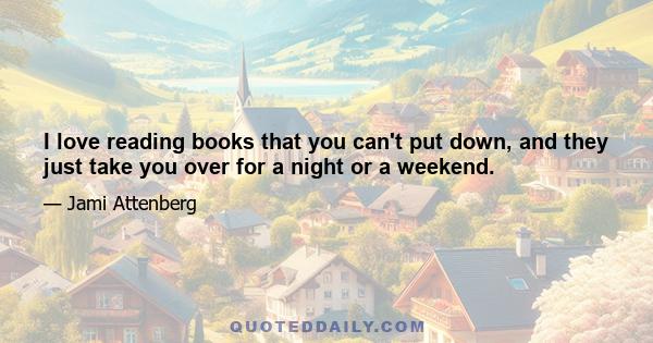 I love reading books that you can't put down, and they just take you over for a night or a weekend.