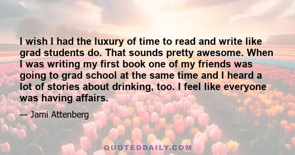 I wish I had the luxury of time to read and write like grad students do. That sounds pretty awesome. When I was writing my first book one of my friends was going to grad school at the same time and I heard a lot of