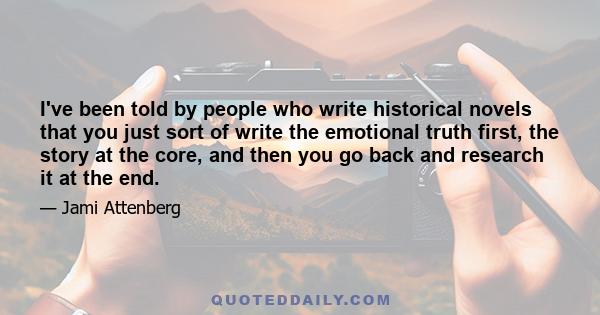 I've been told by people who write historical novels that you just sort of write the emotional truth first, the story at the core, and then you go back and research it at the end.