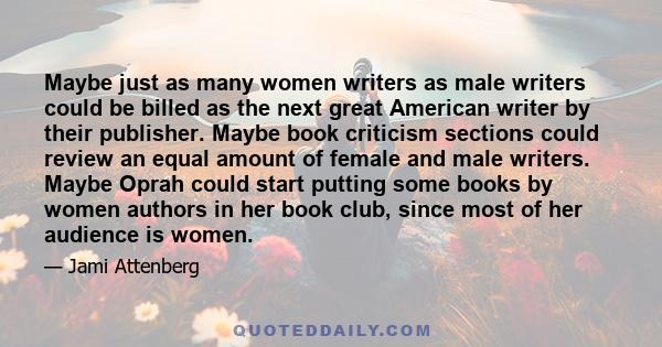 Maybe just as many women writers as male writers could be billed as the next great American writer by their publisher. Maybe book criticism sections could review an equal amount of female and male writers. Maybe Oprah