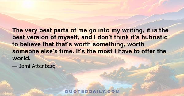 The very best parts of me go into my writing, it is the best version of myself, and I don't think it's hubristic to believe that that's worth something, worth someone else's time. It's the most I have to offer the world.