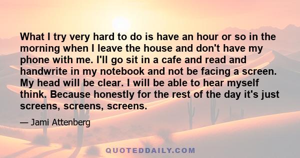 What I try very hard to do is have an hour or so in the morning when I leave the house and don't have my phone with me. I'll go sit in a cafe and read and handwrite in my notebook and not be facing a screen. My head