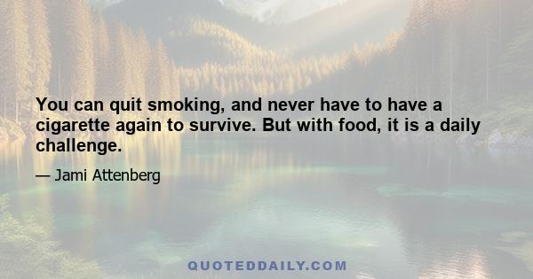 You can quit smoking, and never have to have a cigarette again to survive. But with food, it is a daily challenge.