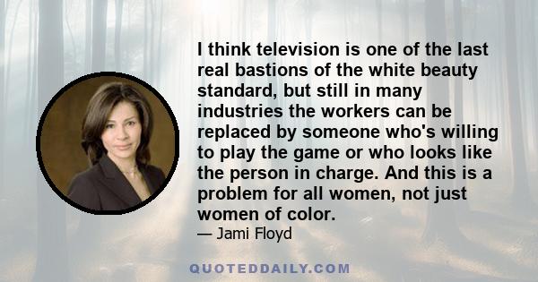 I think television is one of the last real bastions of the white beauty standard, but still in many industries the workers can be replaced by someone who's willing to play the game or who looks like the person in